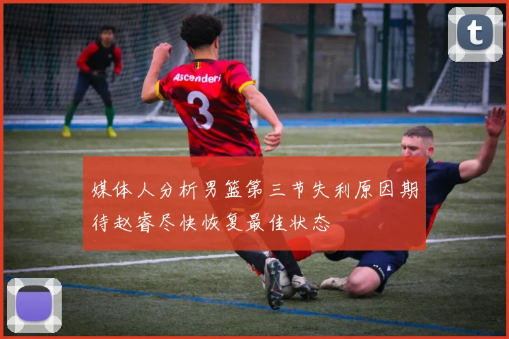 媒体人分析男篮第三节失利原因期待赵睿尽快恢复最佳状态