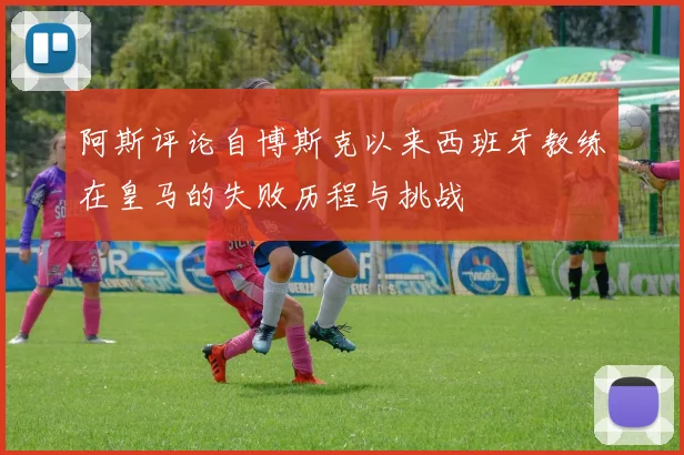 阿斯评论自博斯克以来西班牙教练在皇马的失败历程与挑战